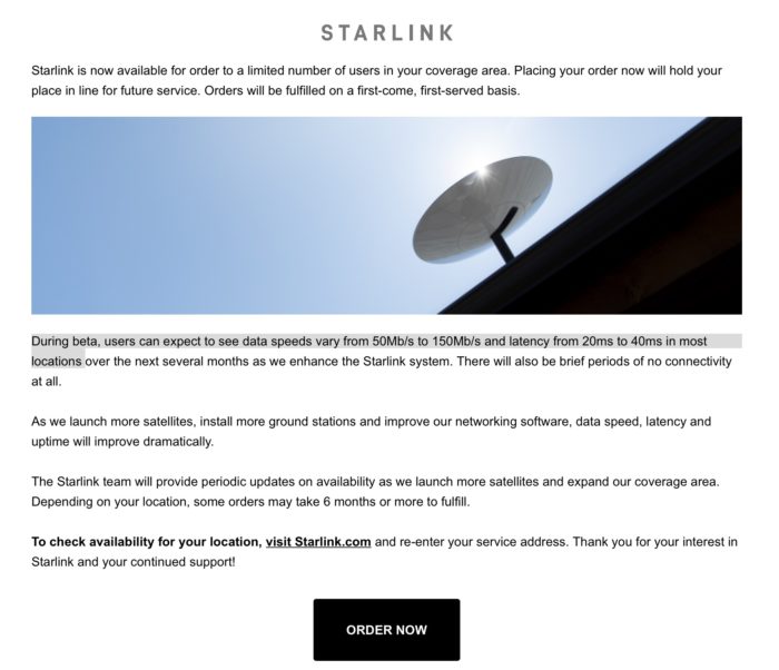 Starlink is now available for order to a limited number of users in your coverage area. Placing your order now will hold your place in line for future service. Orders will be fulfilled on a first-come, first-served basis. During beta, users can expect to see data speeds vary from 50Mb/s to 150Mb/s and latency from 20ms to 40ms in most locations over the next several months as we enhance the Starlink system. There will also be brief periods of no connectivity at all. As we launch more satellites, install more ground stations and improve our networking software, data speed, latency and uptime will improve dramatically. The Starlink team will provide periodic updates on availability as we launch more satellites and expand our coverage area. Depending on your location, some orders may take 6 months or more to fulfill. To check availability for your location, visit Starlink.com and re-enter your service address. Thank you for your interest in Starlink and your continued support!